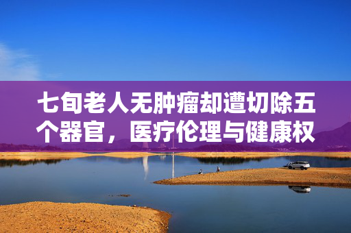 七旬老人无肿瘤却遭切除五个器官，医疗伦理与健康权益的深度反思