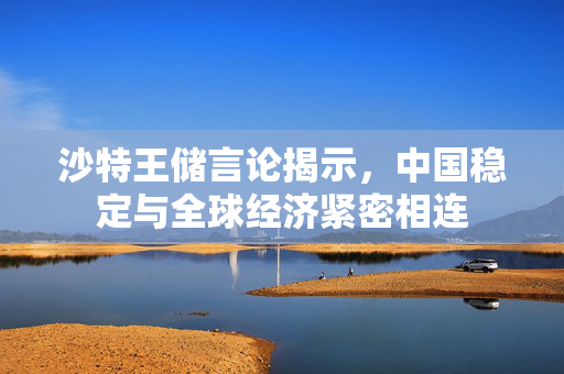 沙特王储言论揭示，中国稳定与全球经济紧密相连