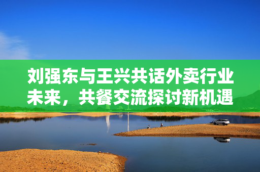 刘强东与王兴共话外卖行业未来，共餐交流探讨新机遇