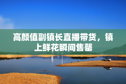 高颜值副镇长直播带货，镇上鲜花瞬间售罄