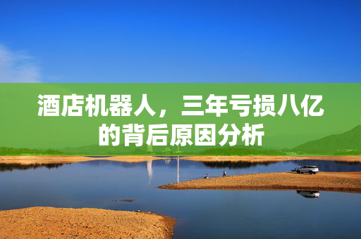 酒店机器人，三年亏损八亿的背后原因分析