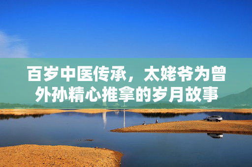百岁中医传承，太姥爷为曾外孙精心推拿的岁月故事