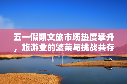 五一假期文旅市场热度攀升，旅游业的繁荣与挑战共存