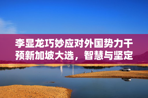 李显龙巧妙应对外国势力干预新加坡大选，智慧与坚定