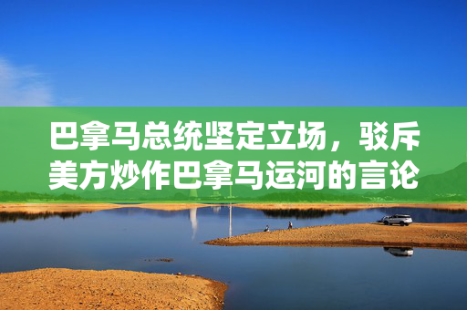 巴拿马总统坚定立场，驳斥美方炒作巴拿马运河的言论