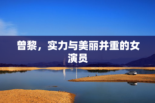 曾黎，实力与美丽并重的女演员