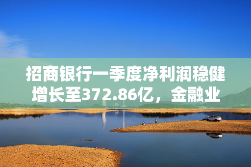 招商银行一季度净利润稳健增长至372.86亿，金融业翘楚地位稳固