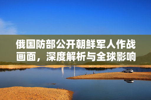 俄国防部公开朝鲜军人作战画面，深度解析与全球影响