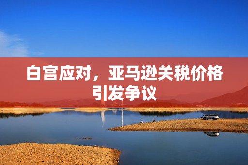 白宫应对，亚马逊关税价格引发争议
