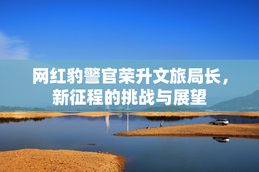 网红豹警官荣升文旅局长，新征程的挑战与展望