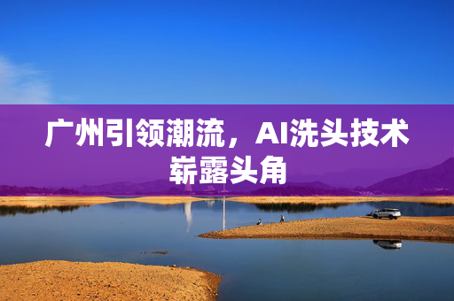广州引领潮流，AI洗头技术崭露头角
