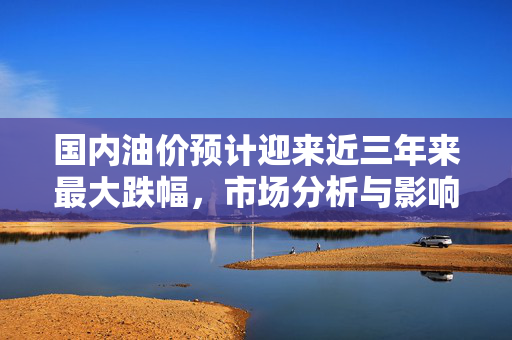 国内油价预计迎来近三年来最大跌幅，市场分析与影响展望