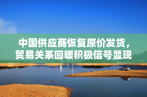 中国供应商恢复原价发货，贸易关系回暖积极信号显现