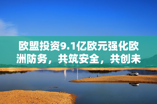 欧盟投资9.1亿欧元强化欧洲防务，共筑安全，共创未来