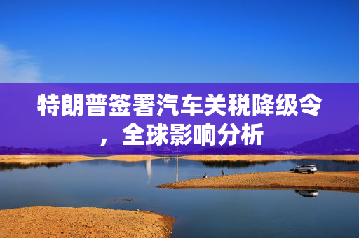特朗普签署汽车关税降级令，全球影响分析