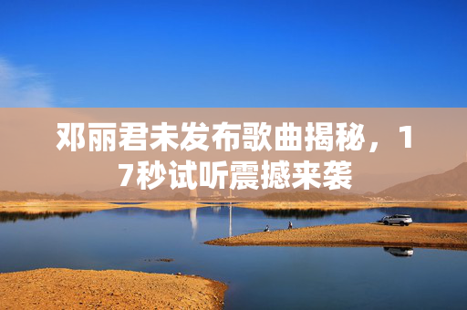 邓丽君未发布歌曲揭秘，17秒试听震撼来袭