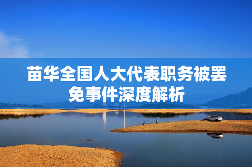 苗华全国人大代表职务被罢免事件深度解析