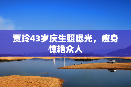 贾玲43岁庆生照曝光，瘦身惊艳众人