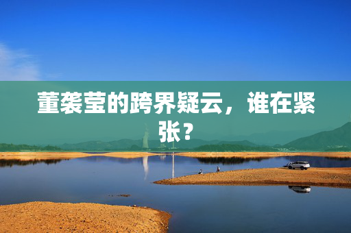 董袭莹的跨界疑云，谁在紧张？