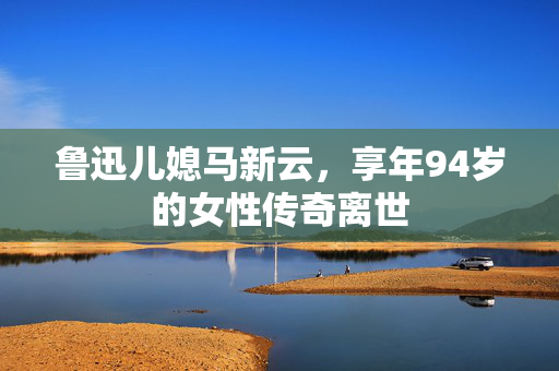 鲁迅儿媳马新云，享年94岁的女性传奇离世