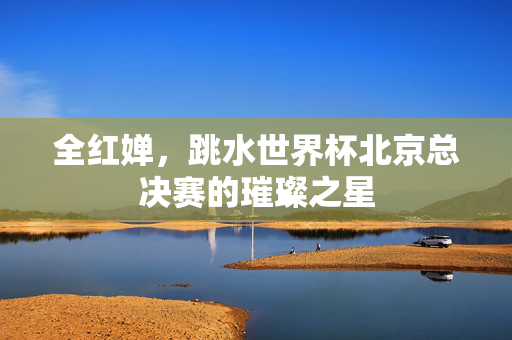 全红婵，跳水世界杯北京总决赛的璀璨之星