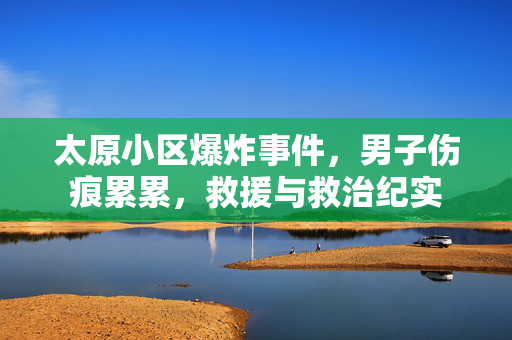 太原小区爆炸事件，男子伤痕累累，救援与救治纪实