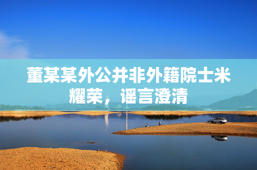 董某某外公并非外籍院士米耀荣，谣言澄清