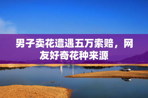 男子卖花遭遇五万索赔，网友好奇花种来源