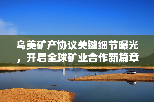 乌美矿产协议关键细节曝光，开启全球矿业合作新篇章