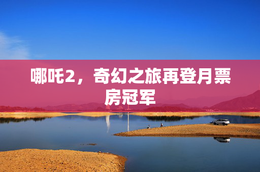 哪吒2，奇幻之旅再登月票房冠军