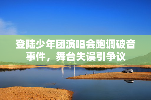 登陆少年团演唱会跑调破音事件，舞台失误引争议