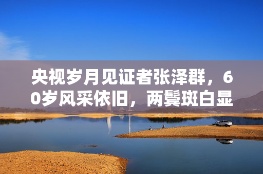 央视岁月见证者张泽群，60岁风采依旧，两鬓斑白显沉稳