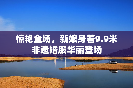 惊艳全场，新娘身着9.9米非遗婚服华丽登场