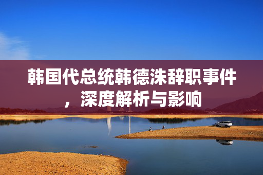韩国代总统韩德洙辞职事件，深度解析与影响