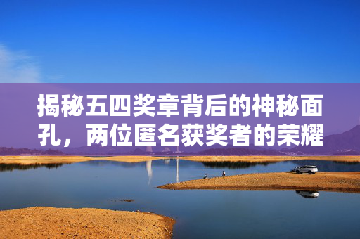 揭秘五四奖章背后的神秘面孔，两位匿名获奖者的荣耀时刻
