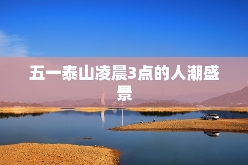 五一泰山凌晨3点的人潮盛景