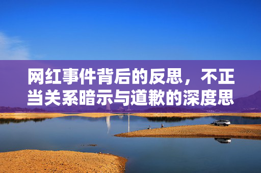 网红事件背后的反思，不正当关系暗示与道歉的深度思考