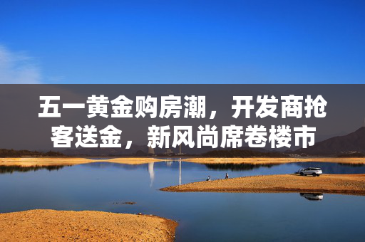五一黄金购房潮，开发商抢客送金，新风尚席卷楼市
