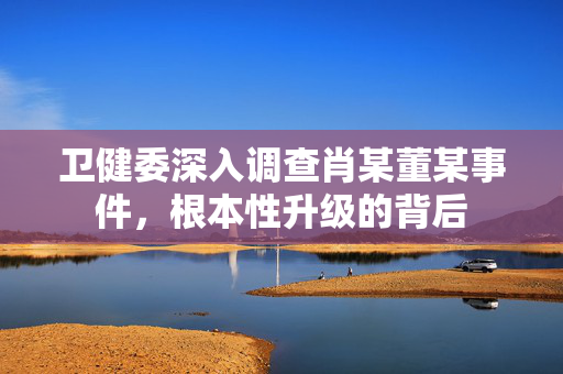 卫健委深入调查肖某董某事件，根本性升级的背后