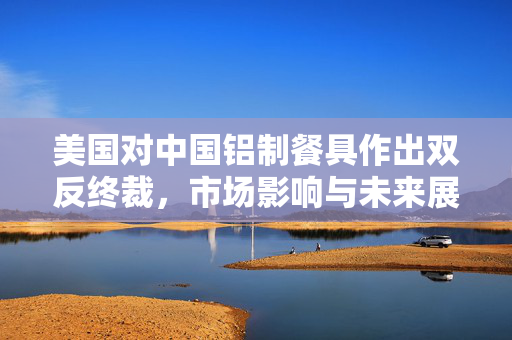 美国对中国铝制餐具作出双反终裁，市场影响与未来展望