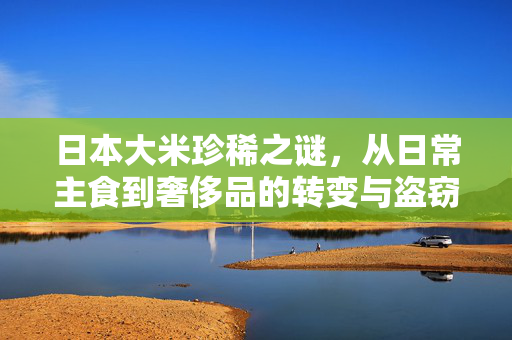 日本大米珍稀之谜，从日常主食到奢侈品的转变与盗窃事件揭秘