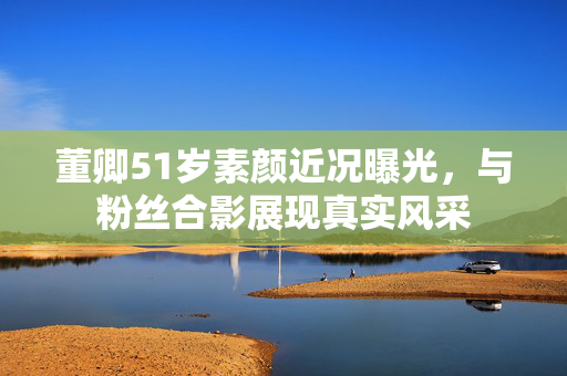 董卿51岁素颜近况曝光，与粉丝合影展现真实风采