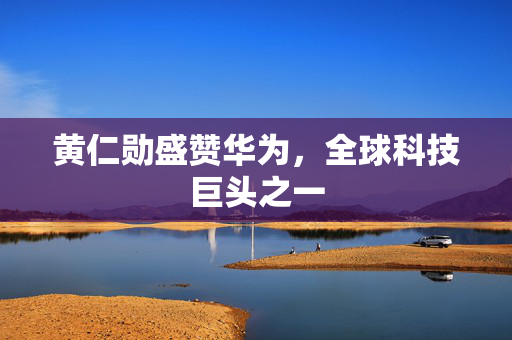 黄仁勋盛赞华为，全球科技巨头之一