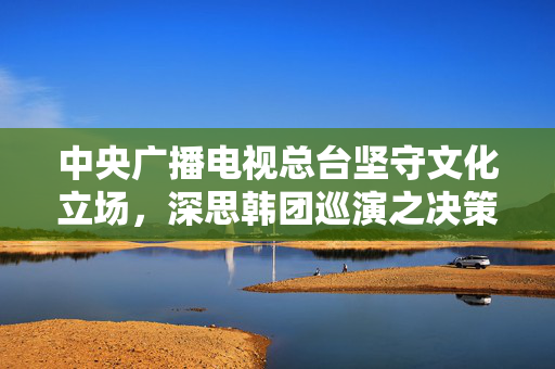 中央广播电视总台坚守文化立场，深思韩团巡演之决策