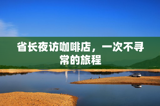 省长夜访咖啡店，一次不寻常的旅程