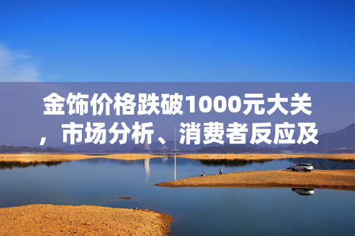 金饰价格跌破1000元大关，市场分析、消费者反应及未来展望