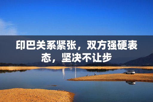 印巴关系紧张，双方强硬表态，坚决不让步