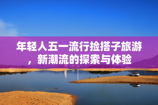 年轻人五一流行捡搭子旅游，新潮流的探索与体验