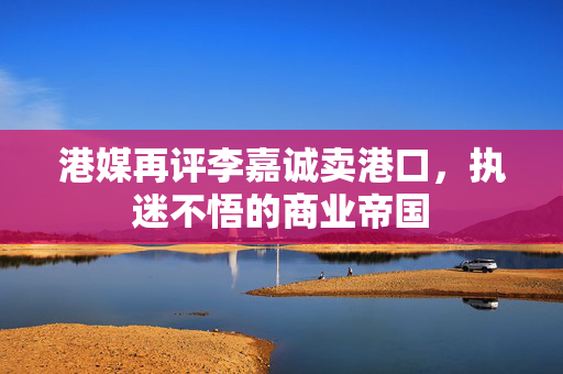 港媒再评李嘉诚卖港口，执迷不悟的商业帝国