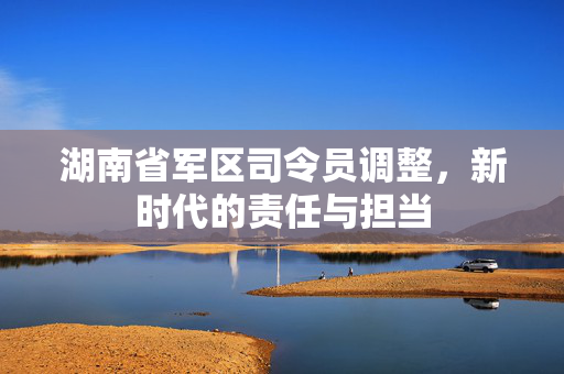 湖南省军区司令员调整，新时代的责任与担当